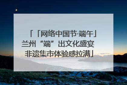 「网络中国节·端午」兰州“端”出文化盛宴 非遗集市体验感拉满