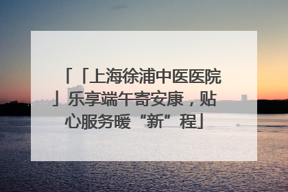 「上海徐浦中医医院」乐享端午寄安康，贴心服务暖“新”程
