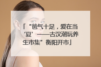 “爸气十足，爱在当‘夏’——古汉潮玩养生市集”衡阳开市