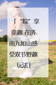 “粽”享童趣 在济南九如山感受双节野趣玩法