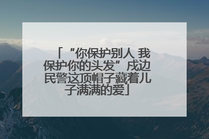 “你保护别人 我保护你的头发”戍边民警这顶帽子藏着儿子满满的爱