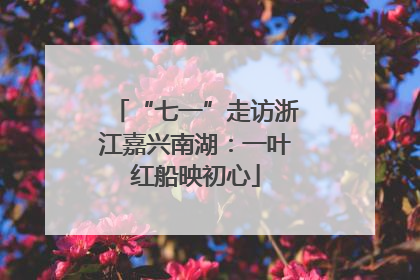 “七一”走访浙江嘉兴南湖：一叶红船映初心