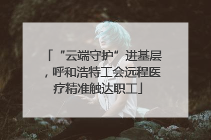 “云端守护”进基层，呼和浩特工会远程医疗精准触达职工