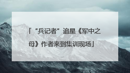 “兵记者”追星《军中之母》作者来到集训现场