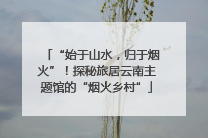 “始于山水，归于烟火”！探秘旅居云南主题馆的“烟火乡村”