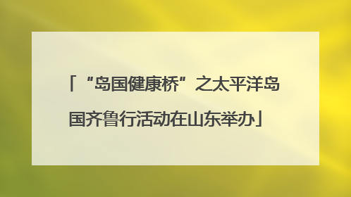 “岛国健康桥”之太平洋岛国齐鲁行活动在山东举办