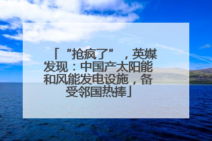 “抢疯了”，英媒发现：中国产太阳能和风能发电设施，备受邻国热捧