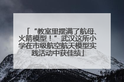 “教室里摆满了航母、火箭模型！”武汉这所小学在市级航空航天模型实践活动中获佳绩