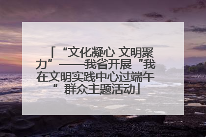 “文化凝心 文明聚力”——我省开展“我在文明实践中心过端午”群众主题活动