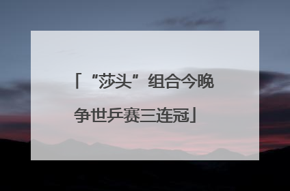 “莎头”组合今晚争世乒赛三连冠