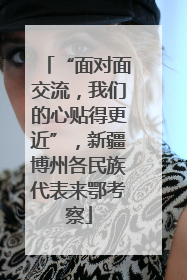 “面对面交流，我们的心贴得更近”，新疆博州各民族代表来鄂考察