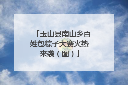 玉山县南山乡百姓包粽子大赛火热来袭（图）