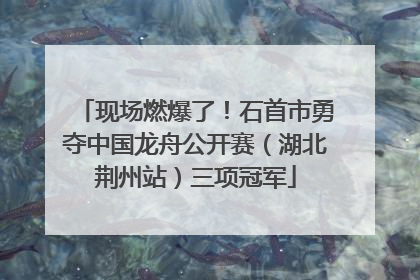 现场燃爆了！石首市勇夺中国龙舟公开赛（湖北荆州站）三项冠军