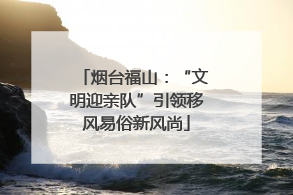 烟台福山：“文明迎亲队”引领移风易俗新风尚