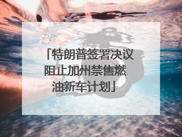特朗普签署决议 阻止加州禁售燃油新车计划