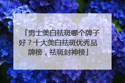 男士美白祛斑哪个牌子好？十大美白祛斑优秀品牌榜，祛斑封神榜
