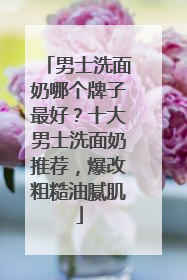 男士洗面奶哪个牌子最好？十大男士洗面奶推荐，爆改粗糙油腻肌