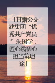 甘肃公交建集团“优秀共产党员”朱国学：匠心践初心 担当筑坦途