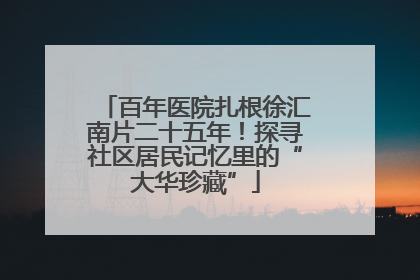 百年医院扎根徐汇南片二十五年！探寻社区居民记忆里的“大华珍藏”