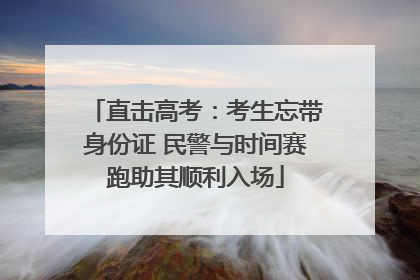 直击高考：考生忘带身份证 民警与时间赛跑助其顺利入场