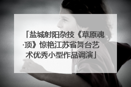 盐城射阳杂技《草原魂·顶》惊艳江苏省舞台艺术优秀小型作品调演
