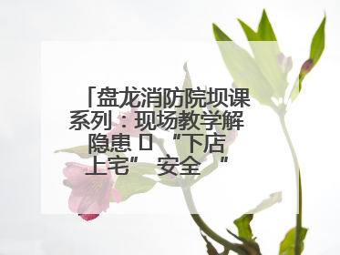 盘龙消防院坝课系列：现场教学解隐患   “下店上宅” 安全 “不打烊”