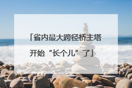 省内最大跨径桥主塔开始“长个儿”了