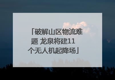 破解山区物流难题 龙泉将建11个无人机起降场