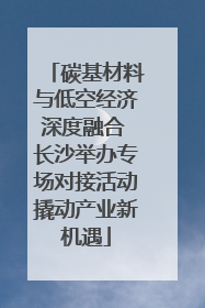 碳基材料与低空经济深度融合 长沙举办专场对接活动撬动产业新机遇