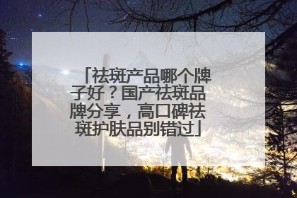 祛斑产品哪个牌子好？国产祛斑品牌分享，高口碑祛斑护肤品别错过