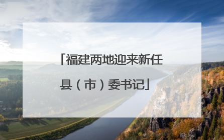 福建两地迎来新任县（市）委书记