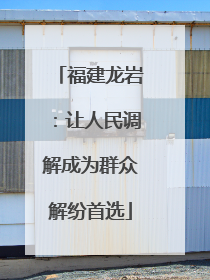 福建龙岩：让人民调解成为群众解纷首选