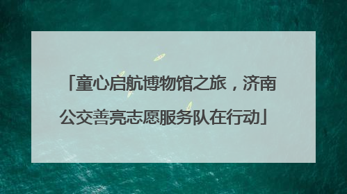 童心启航博物馆之旅，济南公交善亮志愿服务队在行动