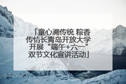 童心溯传统 粽香传情长青岛开放大学开展“端午+六一”双节文化宣讲活动