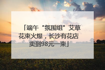 端午“氛围组”艾草花束火爆，长沙有花店卖到98元一束
