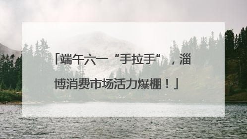 端午六一“手拉手”，淄博消费市场活力爆棚！