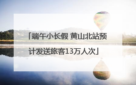 端午小长假 黄山北站预计发送旅客13万人次
