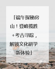 端午探秘房山！登峰揽胜+考古寻踪，解锁文化研学新体验
