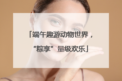 端午趣游动物世界，“粽享”量级欢乐