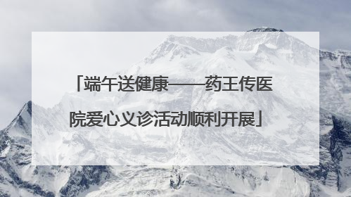 端午送健康——药王传医院爱心义诊活动顺利开展