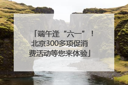 端午逢“六一”！北京300多项促消费活动等您来体验
