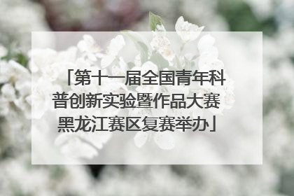 第十一届全国青年科普创新实验暨作品大赛黑龙江赛区复赛举办