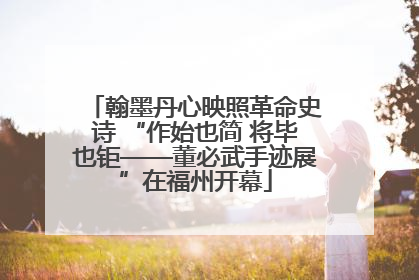 翰墨丹心映照革命史诗 “作始也简 将毕也钜——董必武手迹展”在福州开幕