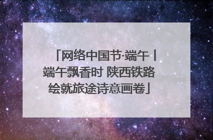网络中国节·端午丨端午飘香时 陕西铁路绘就旅途诗意画卷
