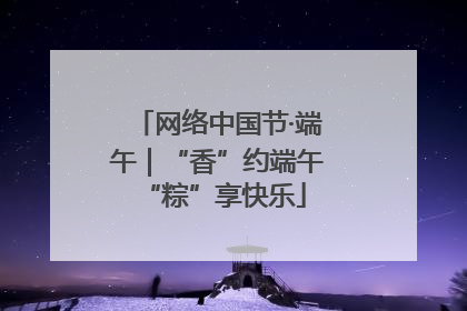 网络中国节·端午｜“香”约端午 “粽”享快乐