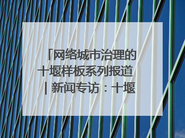 网络城市治理的十堰样板系列报道｜新闻专访：十堰为什么成为“黑马型”城市治理网络维度典型