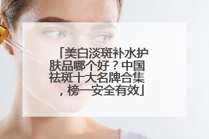 美白淡斑补水护肤品哪个好？中国祛斑十大名牌合集，榜一安全有效