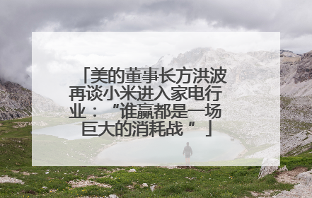 美的董事长方洪波再谈小米进入家电行业：“谁赢都是一场巨大的消耗战 ”