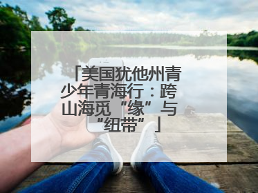 美国犹他州青少年青海行：跨山海觅“缘”与“纽带”