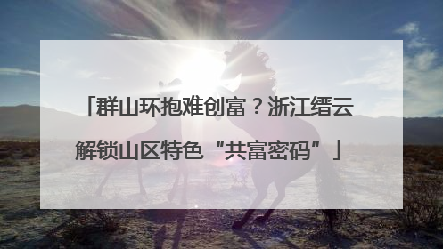 群山环抱难创富？浙江缙云解锁山区特色“共富密码”